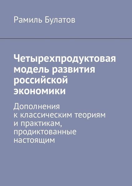 Обложка книги  «Четырехпродуктовая модель развития российской экономики. Дополнения к классическим теориям и практикам, продиктованные настоящим»