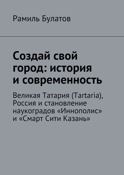 Обложка книги  «Создай свой город: история и современность. Великая Татария (Tartaria), Россия и становление наукоградов «Иннополис» и «Смарт Сити Казань»»