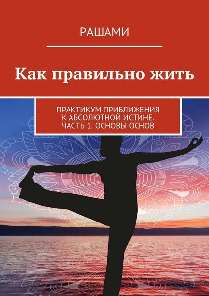 Обложка книги  «Как правильно жить. Практикум приближения к Абсолютной Истине. Часть 1. Основы основ»