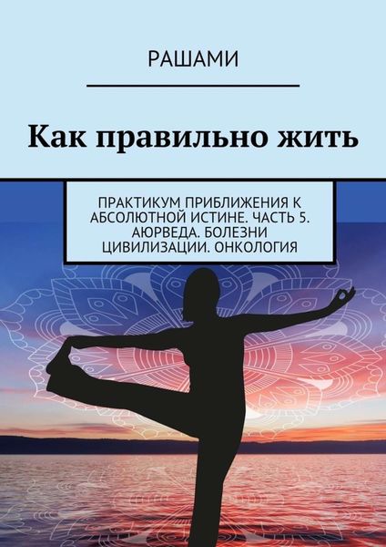 Обложка книги  «Как правильно жить. Практикум приближения к абсолютной истине. Часть 5. Аюрведа. Болезни цивилизации. Онкология»