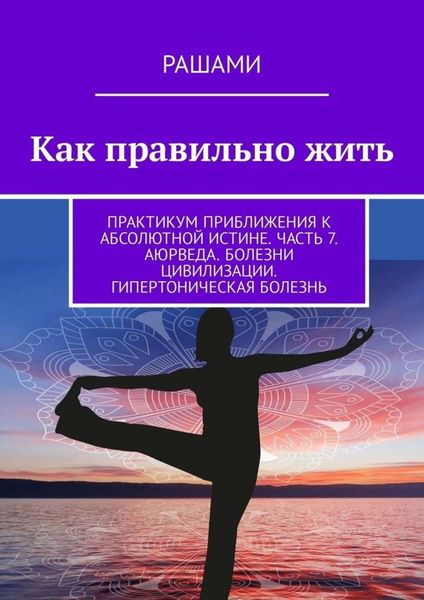 Обложка книги  «Как правильно жить. Практикум приближения к абсолютной истине. Часть 7. Аюрведа. Болезни цивилизации. Гипертоническая болезнь»
