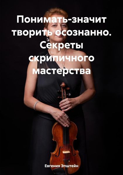Обложка книги  «Понимать-значит творить осознанно. Секреты скрипичного мастерства»