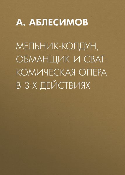 Обложка книги  «Мельник-колдун, обманщик и сват: комическая опера в 3-х действиях»