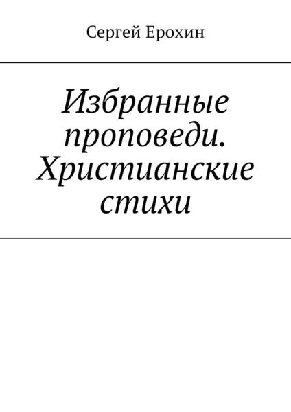 Обложка книги  «Избранные проповеди. Христианские стихи. Избранные проповеди Ерохина Сергея Серафимовича на церковный год. Христианские стихи»
