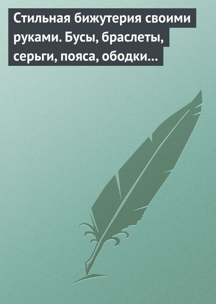Обложка книги  «Стильная бижутерия своими руками. Бусы, браслеты, серьги, пояса, ободки и заколки»