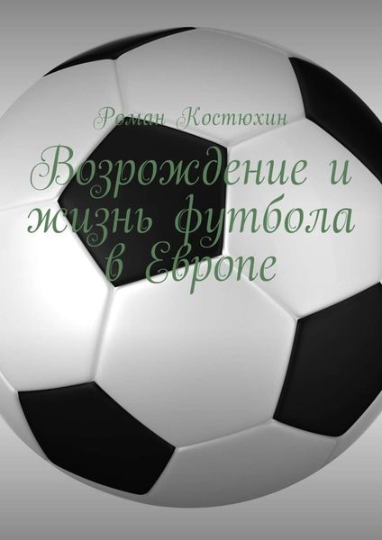 Обложка книги «Возрождение и жизнь футбола в Европе. Возрождение, организации, награды, великолепные клубы»