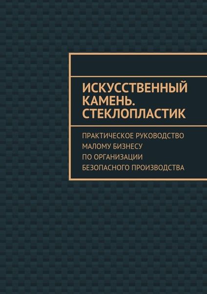 Обложка книги  «Искусственный камень. Стеклопластик. Практическое руководство малому бизнесу по организации безопасного производства»