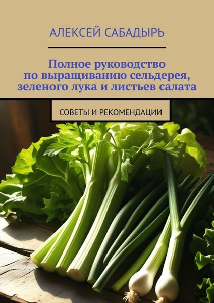 Обложка книги  «Полное руководство по выращиванию сельдерея, зеленого лука и листьев салата. Советы и рекомендации»