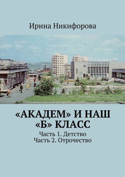Обложка книги  ««АКАДЕМ» и наш «Б» класс. Часть 1. Детство. Часть 2. Отрочество»