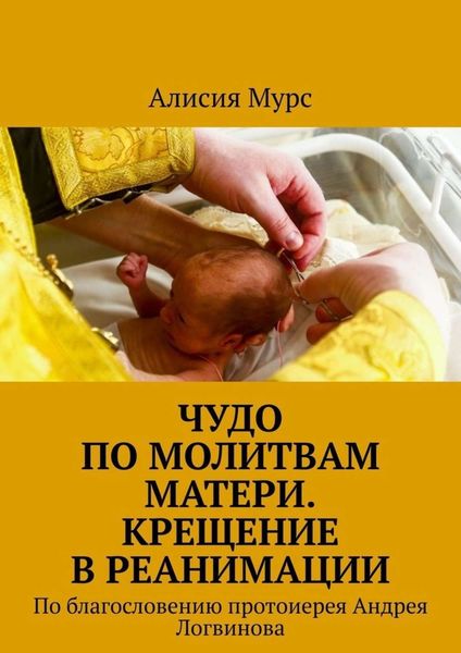Обложка книги  «Чудо по молитвам Матери. Крещение в реанимации. По благословению протоиерея Андрея Логвинова»