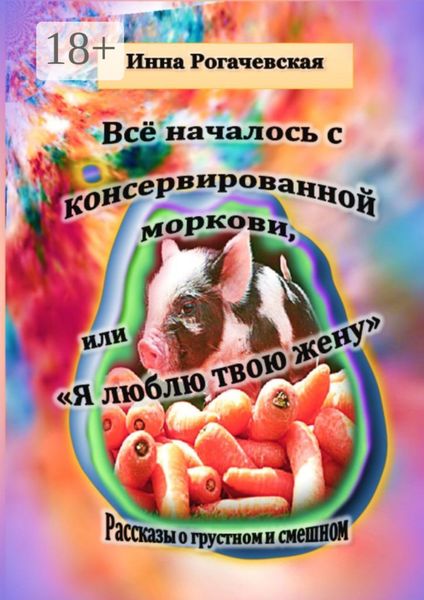 Обложка книги  «Все началось с консервированной моркови, или Я люблю твою жену. Рассказы о грустном и смешном»