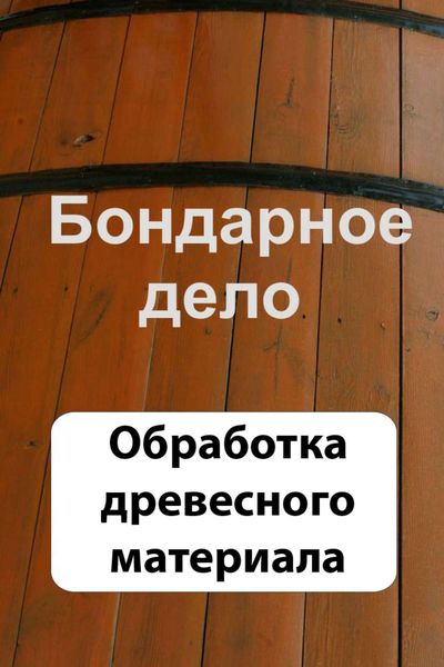Обложка книги  «Бондарное дело. Обработка древесного материала»