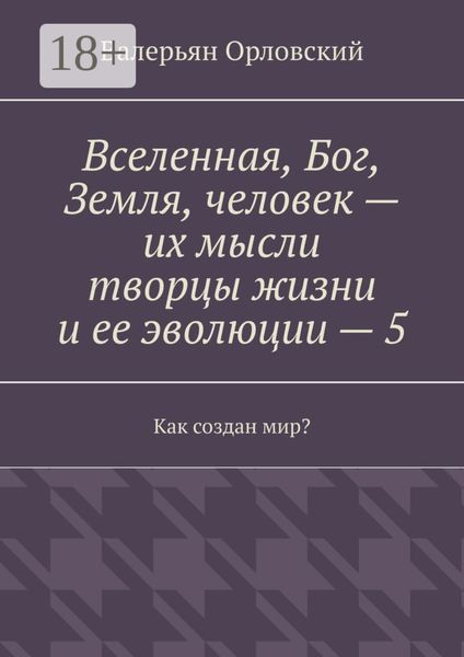 Обложка книги «Вселенная, Бог, Земля, человек – их мысли творцы жизни и ее эволюции – 5. Как создан мир?»