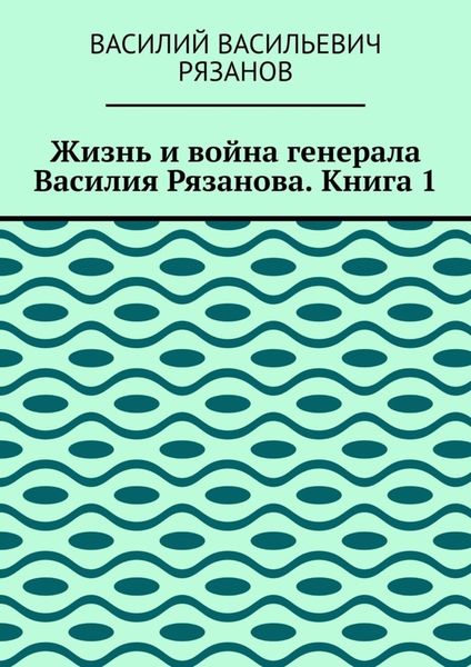 Обложка книги «Жизнь и война генерала Василия Рязанова. Книга 1»