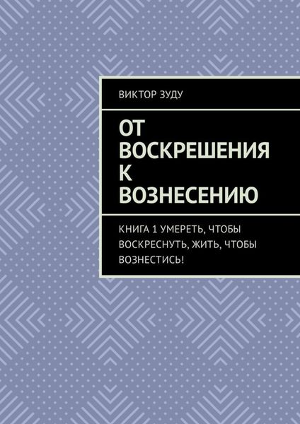 Обложка книги  «От воскрешения к вознесению. Книга 1. Умереть, чтобы воскреснуть, жить, чтобы вознестись!»