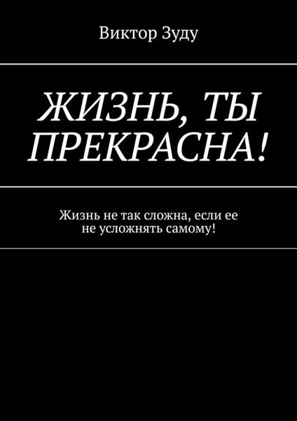 Обложка книги  «Жизнь, ты прекрасна! Жизнь не так сложна, если ее не усложнять самому!»