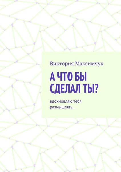 Обложка книги  «А что бы сделал ты? Вдохновляю тебя размышлять…»