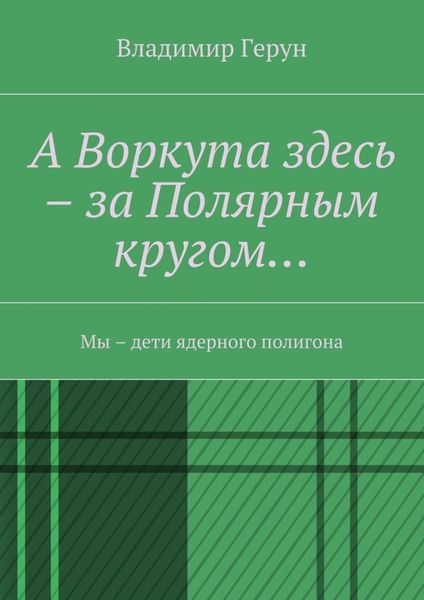 Обложка книги  «А Воркута здесь – за Полярным кругом… Мы – дети ядерного полигона»