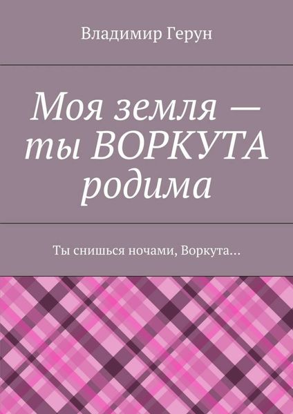 Обложка книги  «Моя земля – ты ВОРКУТА родима. Ты снишься ночами, Воркута…»