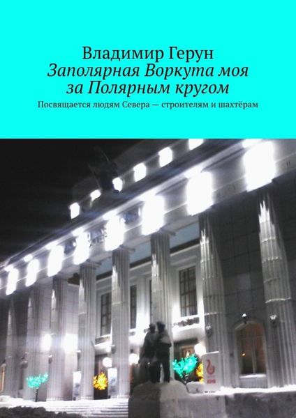 Обложка книги  «Заполярная Воркута моя за Полярным кругом. Посвящается людям Севера – строителям и шахтёрам»