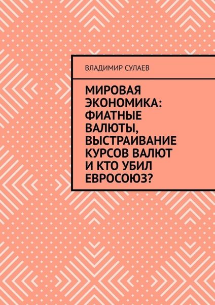 Обложка книги  «Мировая экономика: фиатные валюты, выстраивание курсов валют и кто убил Евросоюз?»
