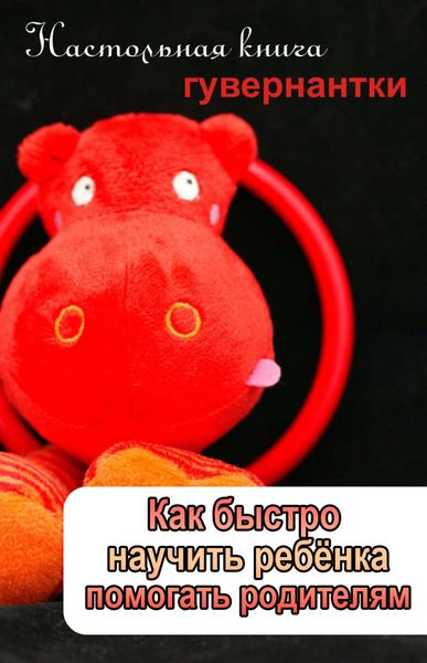 Обложка книги  «Как быстро научить ребенка помогать родителям»
