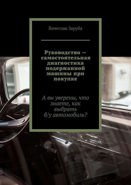Обложка книги  «Руководство – самостоятельная диагностика подержанной машины при покупке. А вы уверены, что знаете, как выбрать б/у автомобиль?»