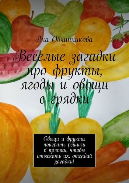 Обложка книги  «Веселые загадки про фрукты, ягоды и овощи с грядки. Овощи и фрукты поиграть решили в прятки, чтобы отыскать их, отгадай загадки!»