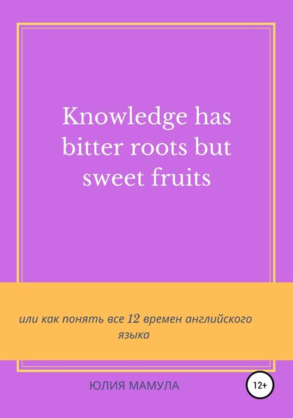 Обложка книги  «Knowledge has bitter roots but sweet fruits, или Как понять все 12 времен английского языка»
