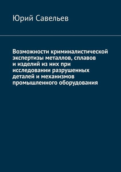 Обложка книги  «Возможности криминалистической экспертизы металлов, сплавов и изделий из них при исследовании разрушенных деталей и механизмов промышленного оборудования»